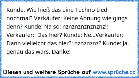 Kunde: Wie hieß das eine Techno Lied nochmal? Verkäufer: Keine Ahnung wie gings denn? Kunde: Na so: nznznznznznznz!! Verkäufer:  Das hier? Kunde: Ne...Verkäufer: Dann vielleicht das hier?: nznznznz? Kunde: Ja, genau das wars. Danke!