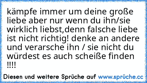 kämpfe immer um deine große liebe aber nur wenn du ihn/sie wirklich liebst,denn falsche liebe ist nicht richtig! denke an andere und verarsche ihn / sie nicht du würdest es auch scheiße finden !!!!