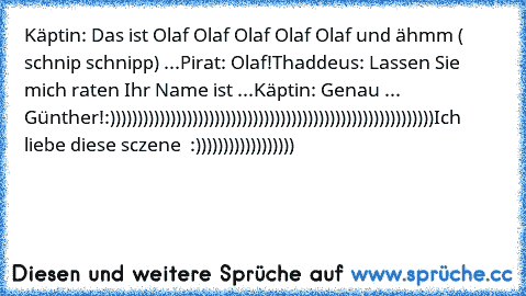 Käptin: Das ist Olaf Olaf Olaf Olaf Olaf und ähmm ( schnip schnipp) ...
Pirat: Olaf!
Thaddeus: Lassen Sie mich raten Ihr Name ist ...
Käptin: Genau ... Günther!
:)))))))))))))))))))))))))))))))))))))))))))))))))))))))))))
Ich liebe diese sczene ♥ :))))))))))))))))))