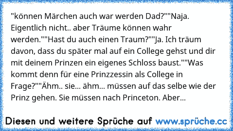 "können Märchen auch war werden Dad?"
"Naja. Eigentlich nicht.. aber Träume können wahr werden."
"Hast du auch einen Traum?"
"Ja. Ich träum davon, dass du später mal auf ein College gehst und dir mit deinem Prinzen ein eigenes Schloss baust."
"Was kommt denn für eine Prinzzessin als College in Frage?"
"Ähm.. sie... ähm... müssen auf das selbe wie der Prinz gehen. Sie müssen nach Princeton. Aber...