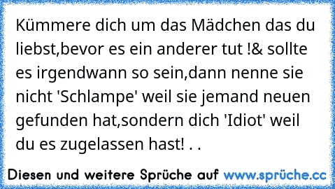 Kümmere dich um das Mädchen das du liebst,
bevor es ein anderer tut !
& sollte es irgendwann so sein,
dann nenne sie nicht 'Schlampe' weil sie jemand neuen gefunden hat,
sondern dich 'Idiot' weil du es zugelassen hast! . .