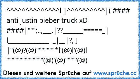 ^^^^^^^^^^^^^^l |^^^^^^^^^^|
( ♥#### anti justin bieber truck xD ####♥|""";..,___.
|??_______=====_| l______________l _|__|?, ] |
"(@)?(@)"""""""*l'(@)l'(@)l """"""""""""""(@)'(@)""""'(@)