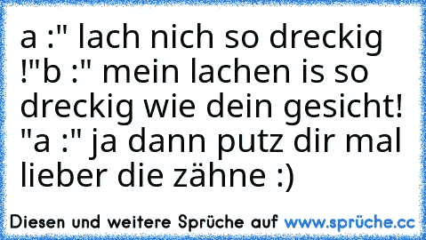 a :" lach nich so dreckig !"
b :" mein lachen is so dreckig wie dein gesicht! "
a :" ja dann putz dir mal lieber die zähne :)