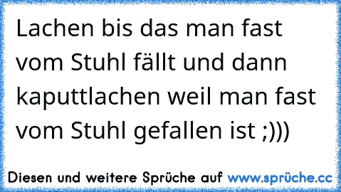 Lachen bis das man fast vom Stuhl fällt und dann kaputtlachen weil man fast vom Stuhl gefallen ist ;)))