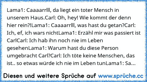 Lama1: Caaaarrlll, da liegt ein toter Mensch in unserem Haus.
Carl: Oh, hey! Wie kommt der denn hier rein?!
Lama1: Caaaarrlll, was hast du getan?
Carl: Ich, ef, ich wars nicht
Lama1: Erzähl mir was passiert ist Carl
Carl: Ich hab ihn noch nie im Leben gesehen
Lama1: Warum hast du diese Person umgebracht Carl?
Carl: Ich töte keine Menschen, das ist.. so etwas würde ich nie im Leben tun
Lama1: Sa...