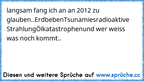 langsam fang ich an an 2012 zu glauben..
Erdbeben
Tsunamies
radioaktive Strahlung
Ölkatastrophen
und wer weiss was noch kommt..