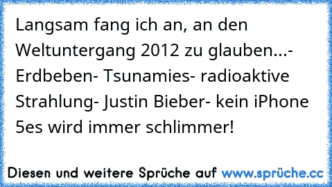 Langsam fang ich an, an den Weltuntergang 2012 zu glauben...
- Erdbeben
- Tsunamies
- radioaktive Strahlung
- Justin Bieber
- kein iPhone 5
es wird immer schlimmer!
