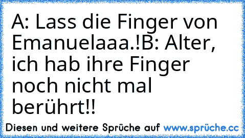 A: Lass die Finger von Emanuelaaa.!
B: Alter, ich hab ihre Finger noch nicht mal berührt!!