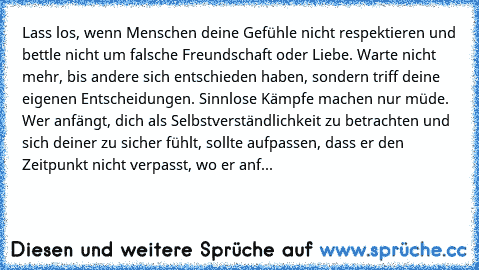 Lass los, wenn Menschen deine Gefühle nicht respektieren und bettle nicht um falsche Freundschaft oder Liebe. Warte nicht mehr, bis andere sich entschieden haben, sondern triff deine eigenen Entscheidungen. Sinnlose Kämpfe machen nur müde. Wer anfängt, dich als Selbstverständlichkeit zu betrachten und sich deiner zu sicher fühlt, sollte aufpassen, dass er den Zeitpunkt nicht verpasst, wo er anf...