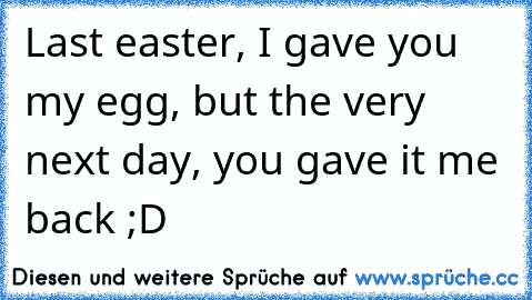 Last easter, I gave you my egg, but the very next day, you gave it me back ;D