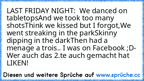 LAST FRIDAY NIGHT:
•  We danced on tabletops
And we took too many shots
Think we kissed but I forgot,
We went streaking in the park
Skinny dipping in the dark
Then had a menage a trois..
• I was on Facebook ;D
- Wer auch das 2.te auch gemacht hat LIKEN!