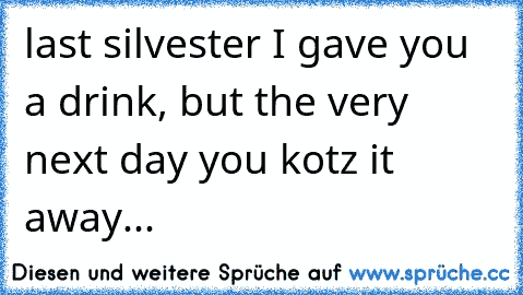 last silvester I gave you a drink, but the very next day you kotz it away...