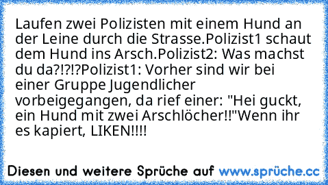 Laufen zwei Polizisten mit einem Hund an der Leine durch die Strasse.
Polizist1 schaut dem Hund ins Arsch.
Polizist2: Was machst du da?!?!?
Polizist1: Vorher sind wir bei einer Gruppe Jugendlicher vorbeigegangen, da rief einer: "Hei guckt, ein Hund mit zwei Arschlöcher!!"
Wenn ihr es kapiert, LIKEN!!!!