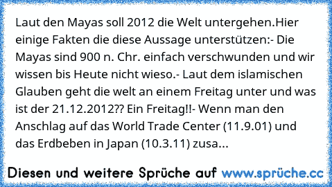 Laut den Mayas soll 2012 die Welt untergehen.
Hier einige Fakten die diese Aussage unterstützen:
- Die Mayas sind 900 n. Chr. einfach verschwunden und wir wissen bis Heute nicht wieso.
- Laut dem islamischen Glauben geht die welt an einem Freitag unter und was ist der 21.12.2012?? Ein Freitag!!
- Wenn man den Anschlag auf das World Trade Center (11.9.01) und das Erdbeben in Japan (10.3.11) zusamme...