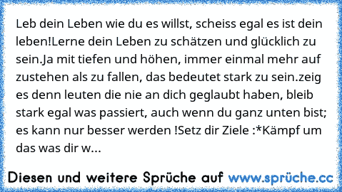 Leb dein Leben wie du es willst, scheiss egal es ist dein leben!
Lerne dein Leben zu schätzen und glücklich zu sein.
Ja mit tiefen und höhen, immer einmal mehr auf zustehen als zu fallen, das bedeutet stark zu sein.
zeig es denn leuten die nie an dich geglaubt haben, bleib stark egal was passiert, auch wenn du ganz unten bist; es kann nur besser werden !
Setz dir Ziele :*
Kämpf um das was dir w...