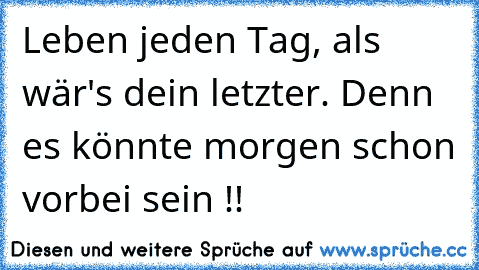 Leben jeden Tag, als wär's dein letzter. Denn es könnte morgen schon vorbei sein !!