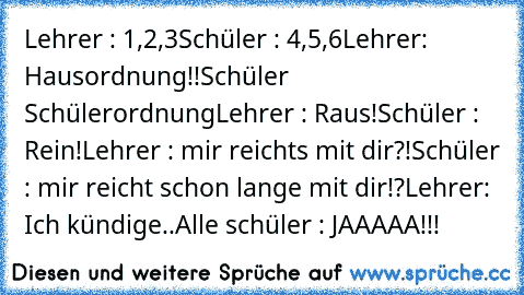 Lehrer : 1,2,3
Schüler : 4,5,6
Lehrer: Hausordnung!!
Schüler Schülerordnung
Lehrer : Raus!
Schüler : Rein!
Lehrer : mir reichts mit dir?!
Schüler : mir reicht schon lange mit dir!?
Lehrer: Ich kündige..
Alle schüler : JAAAAA!!!