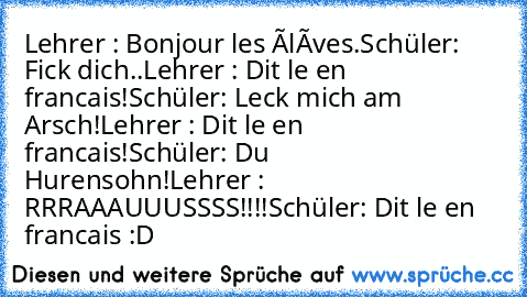 Lehrer : Bonjour les élèves.
Schüler: Fick dich..
Lehrer : Dit le en francais!
Schüler: Leck mich am Arsch!
Lehrer : Dit le en francais!
Schüler: Du Hurensohn!
Lehrer : RRRAAAUUUSSSS!!!!
Schüler: Dit le en francais :D