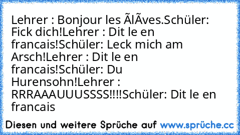 Lehrer : Bonjour les élèves.
Schüler: Fick dich!
Lehrer : Dit le en francais!
Schüler: Leck mich am Arsch!
Lehrer : Dit le en francais!
Schüler: Du Hurensohn!
Lehrer : RRRAAAUUUSSSS!!!!
Schüler: Dit le en francais