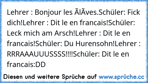 Lehrer : Bonjour les élèves.
Schüler: Fick dich!
Lehrer : Dit le en francais!
Schüler: Leck mich am Arsch!
Lehrer : Dit le en francais!
Schüler: Du Hurensohn!
Lehrer : RRRAAAUUUSSSS!!!!
Schüler: Dit le en francais:DD