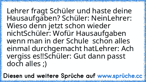 Lehrer fragt Schüler und haste deine Hausaufgaben? Schüler: Nein
Lehrer: Wieso denn jetzt schon wieder nicht
Schüler: Wofür Hausaufgaben wenn man in der Schule  schon alles einmal durchgemacht hat
Lehrer: Ach vergiss es!!
Schüler: Gut dann passt doch alles ;)