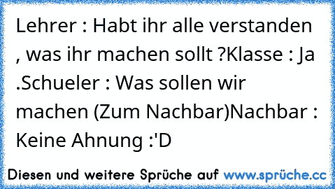 Lehrer : Habt ihr alle verstanden , was ihr machen sollt ?
Klasse : Ja .
Schueler : Was sollen wir machen (Zum Nachbar)
Nachbar : Keine Ahnung :'D