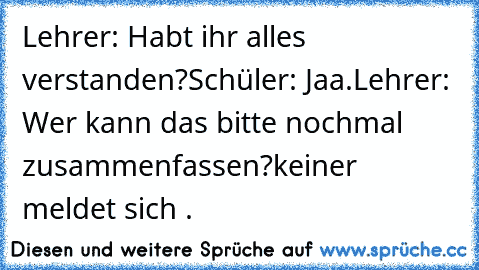 Lehrer: Habt ihr alles verstanden?
Schüler: Jaa.
Lehrer: Wer kann das bitte nochmal zusammenfassen?
keiner meldet sich .