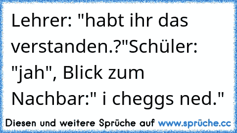 Lehrer: "habt ihr das verstanden.?"
Schüler: "jah", Blick zum Nachbar:" i cheggs ned."