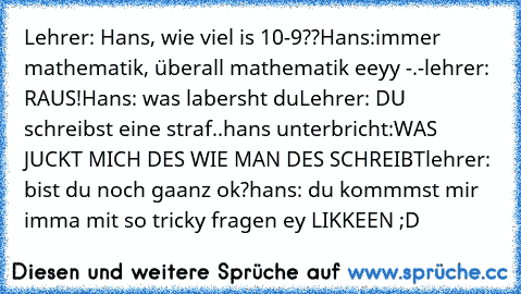 Lehrer: Hans, wie viel is 10-9??
Hans:immer mathematik, überall mathematik eeyy -.-
lehrer: RAUS!
Hans: was labersht du
Lehrer: DU schreibst eine straf..
hans unterbricht:WAS JUCKT MICH DES WIE MAN DES SCHREIBT
lehrer: bist du noch gaanz ok?
hans: du kommmst mir imma mit so tricky fragen ey 
LIKKEEN ;D