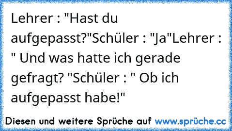 Lehrer : "Hast du aufgepasst?"
Schüler : "Ja"
Lehrer : " Und was hatte ich gerade gefragt? "
Schüler : " Ob ich aufgepasst habe!"