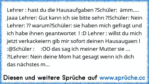 Lehrer : hast du die Hausaufgaben ?
Schüler:  ämm.... Jaaa 
Lehrer: Gut kann ich sie bitte sehn ?!
Schüler: Nein 
Lehrer: ?? warum?
Schüler: sie haben mich gefragt und ich habe ihnen geantwortet  ! :D 
Lehrer : willst du mich jetzt verkackeiern gib mir sofort deinen Hausaugaen ! :@
Schüler :     :OO das sag ich meiner Mutter sie ... ?!
Lehrer: Nein deine Mom hat gesagt wenn ich dich das nächste...