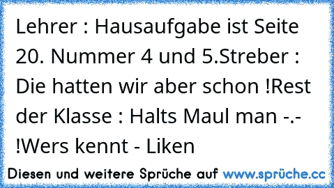 Lehrer : Hausaufgabe ist Seite 20. Nummer 4 und 5.
Streber : Die hatten wir aber schon !
Rest der Klasse : Halts Maul man -.- !
Wers kennt - Liken ♥