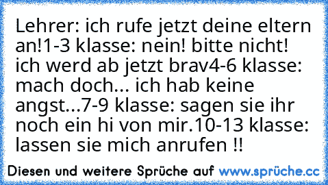 Lehrer: ich rufe jetzt deine eltern an!
1-3 klasse: nein! bitte nicht! ich werd ab jetzt brav
4-6 klasse: mach doch... ich hab keine angst...
7-9 klasse: sagen sie ihr noch ein hi von mir.
10-13 klasse: lassen sie mich anrufen !!