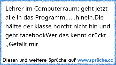 Lehrer im Computerraum: geht jetzt alle in das Programm......hinein.
Die hälfte der klasse horcht nicht hin und geht facebook
Wer das kennt drückt ,,Gefällt mir´´