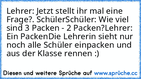 Lehrer: Jetzt stellt ihr mal eine Frage?
. Schüler
Schüler: Wie viel sind 3 Packen - 2 Packen?
Lehrer: Ein Packen
Die Lehrerin sieht nur noch alle Schüler einpacken und aus der Klasse rennen :)