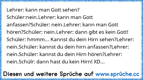 Lehrer: kann man Gott sehen?                              Schüler:nein.
Lehrer: kann man Gott anfassen?
Schüler: nein.
Lehrer: kann man Gott hören?
Schüler: nein.
Lehrer: dann gibt es kein Gott!   
Schüler: hmmm... Kannst du dein Hirn sehen?
Lehrer: nein.
Schüler: kannst du dein hirn anfassen?
Lehrer: nein.
Schüler: kannst du dein Hirn hören?
Lehrer: nein.
Schülr: dann hast du kein Hirn! XD...