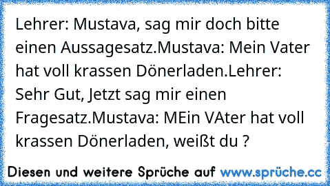 Lehrer: Mustava, sag mir doch bitte einen Aussagesatz.
Mustava: Mein Vater hat voll krassen Dönerladen.
Lehrer: Sehr Gut, Jetzt sag mir einen Fragesatz.
Mustava: MEin VAter hat voll krassen Dönerladen, weißt du ?