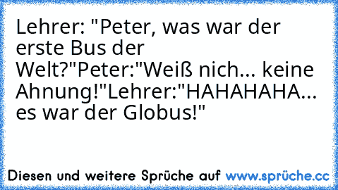 Lehrer: "Peter, was war der erste Bus der Welt?"
Peter:"Weiß nich... keine Ahnung!"
Lehrer:"HAHAHAHA... es war der Globus!"