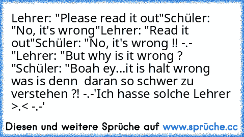 Lehrer: "Please read it out"
Schüler: "No, it's wrong"
Lehrer: "Read it out"
Schüler: "No, it's wrong !! -.- "
Lehrer: "But why is it wrong ? "
Schüler: "Boah ey...it is halt wrong was is denn  daran so schwer zu verstehen ?! -.-'
Ich hasse solche Lehrer >.< -.-'