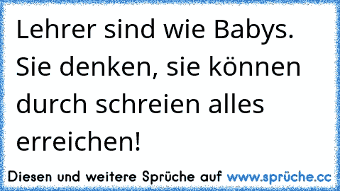 Lehrer sind wie Babys. Sie denken, sie können durch schreien alles erreichen!