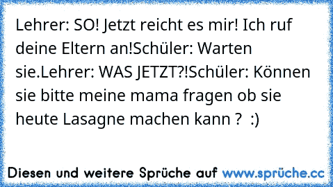 Lehrer: SO! Jetzt reicht es mir! Ich ruf deine Eltern an!
Schüler: Warten sie.
Lehrer: WAS JETZT?!
Schüler: Können sie bitte meine mama fragen ob sie heute Lasagne machen kann ?  :)