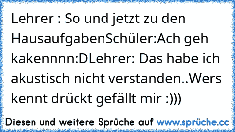 Lehrer : So und jetzt zu den Hausaufgaben
Schüler:Ach geh kakennnn:D
Lehrer: Das habe ich akustisch nicht verstanden..
Wers kennt drückt gefällt mir :)))