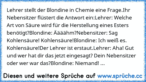 Lehrer stellt der Blondine in Chemie eine Frage.
Ihr Nebensitzer flüstert die Antwort ein:
Lehrer: Welche Art von Säure wird für die Herstellung eines Esters benötigt?
Blondine: Äääähm?
Nebensitzer: Sag Kohlensäure! Kohlensäure!
Blondine: Ich weiß es. Kohlensäure!
Der Lehrer ist erstaut.
Lehrer: Aha! Gut und wer hat dir das jetzt eingesagt? Dein Nebensitzer oder wer war das?
Blondine: Niemand! ...