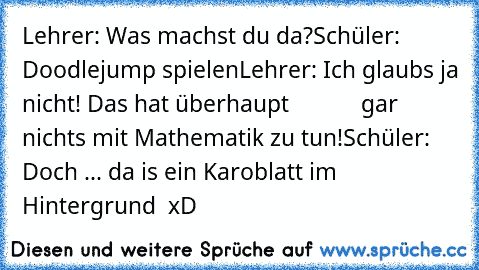 Lehrer: Was machst du da?
Schüler: Doodlejump spielen
Lehrer: Ich glaubs ja nicht! Das hat überhaupt
            gar nichts mit Mathematik zu tun!
Schüler: Doch ... da is ein Karoblatt im Hintergrund  xD