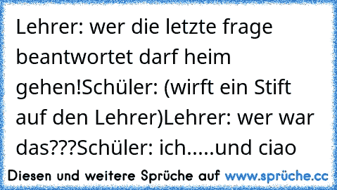 Lehrer: wer die letzte frage beantwortet darf heim gehen!
Schüler: (wirft ein Stift auf den Lehrer)
Lehrer: wer war das???
Schüler: ich.....und ciao