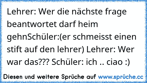 Lehrer: Wer die nächste frage beantwortet darf heim gehn
Schüler:(er schmeisst einen stift auf den lehrer)
 Lehrer: Wer war das???
 Schüler: ich .. ciao :)