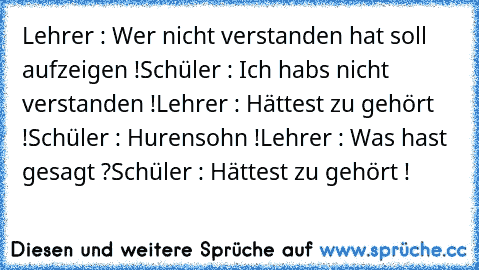 Lehrer : Wer nicht verstanden hat soll aufzeigen !
Schüler : Ich hab´s nicht verstanden !
Lehrer : Hättest zu gehört !
Schüler : Hurensohn !
Lehrer : Was hast gesagt ?
Schüler : Hättest zu gehört !