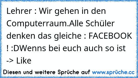 Lehrer : Wir gehen in den Computerraum.
Alle Schüler denken das gleiche : FACEBOOK ! :D
Wenns bei euch auch so ist -> Like 