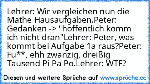 Lehrer: Wir vergleichen nun die Mathe Hausaufgaben.
Peter: Gedanken -> "hoffentlich komm ich nicht dran"
Lehrer: Peter, was kommt bei Aufgabe 1a raus?
Peter: Fu**, ehh zwanzig, dreißig Tausend Pi Pa Po.
Lehrer: WTF?