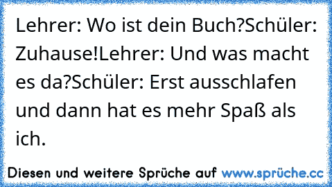 Lehrer: Wo ist dein Buch?
Schüler: Zuhause!
Lehrer: Und was macht es da?
Schüler: Erst ausschlafen und dann hat es mehr Spaß als ich.